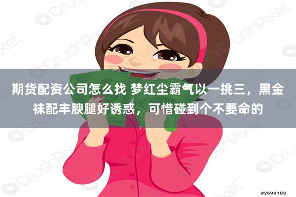 期货配资公司怎么找 梦红尘霸气以一挑三，黑金袜配丰腴腿好诱惑，可惜碰到个不要命的