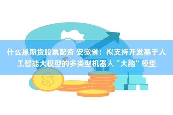 什么是期货股票配资 安徽省：拟支持开发基于人工智能大模型的多类型机器人“大脑”模型