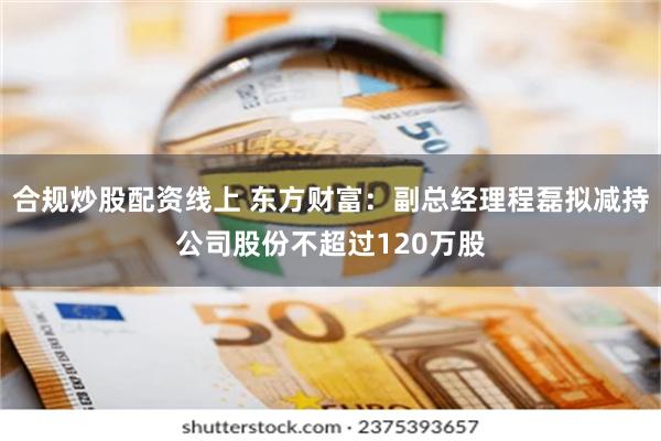 合规炒股配资线上 东方财富：副总经理程磊拟减持公司股份不超过120万股
