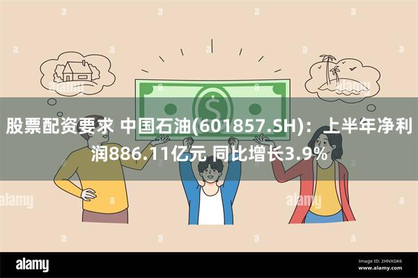 股票配资要求 中国石油(601857.SH)：上半年净利润886.11亿元 同比增长3.9%