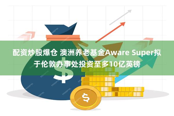 配资炒股爆仓 澳洲养老基金Aware Super拟于伦敦办事处投资至多10亿英镑