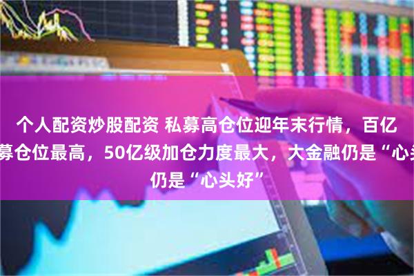 个人配资炒股配资 私募高仓位迎年末行情，百亿级私募仓位最高，50亿级加仓力度最大，大金融仍是“心头好”
