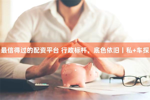 最信得过的配资平台 行政标杆，底色依旧丨私+车探