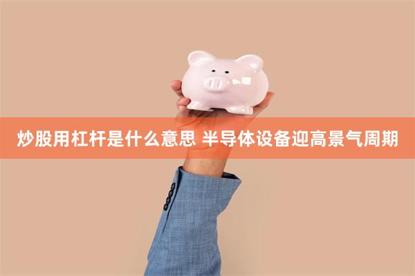 炒股用杠杆是什么意思 半导体设备迎高景气周期