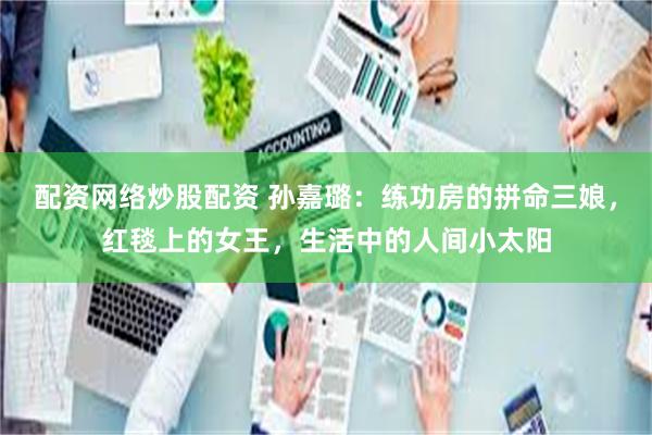 配资网络炒股配资 孙嘉璐：练功房的拼命三娘，红毯上的女王，生活中的人间小太阳