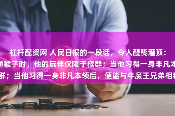杠杆配资网 人民日报的一段话，令人醍醐灌顶：“当孙悟空还是一只普通猴子时，他的玩伴仅限于猴群；当他习得一身非凡本领后，便能与牛魔王兄弟相称”