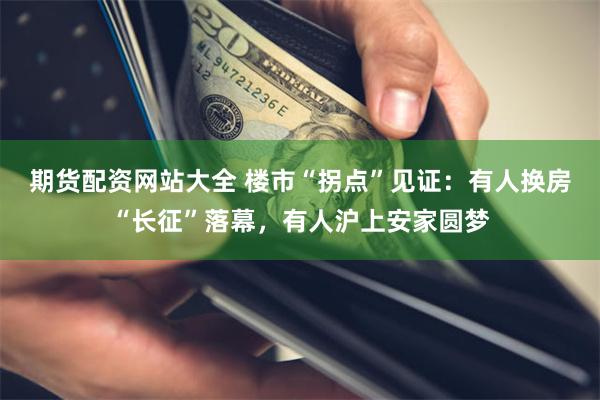 期货配资网站大全 楼市“拐点”见证：有人换房“长征”落幕，有人沪上安家圆梦