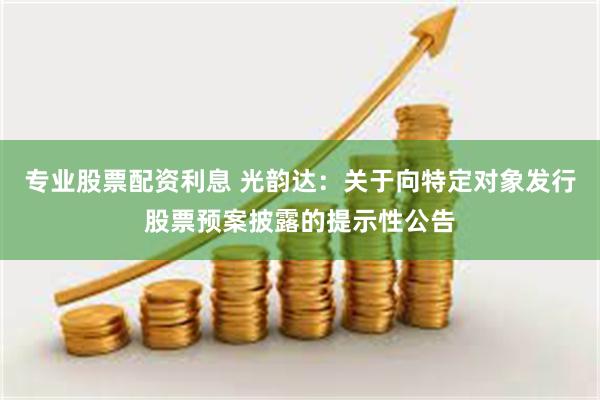 专业股票配资利息 光韵达：关于向特定对象发行股票预案披露的提示性公告