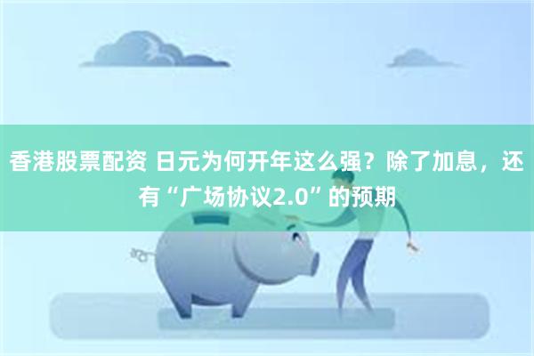 香港股票配资 日元为何开年这么强？除了加息，还有“广场协议2.0”的预期
