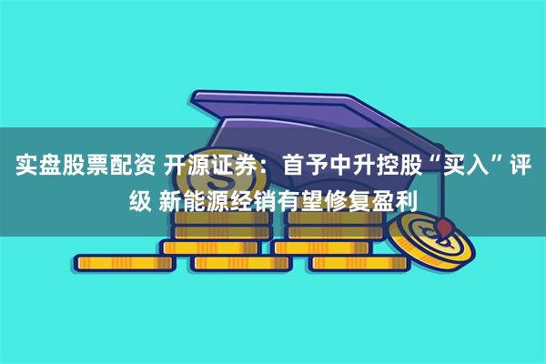 实盘股票配资 开源证券：首予中升控股“买入”评级 新能源经销有望修复盈利