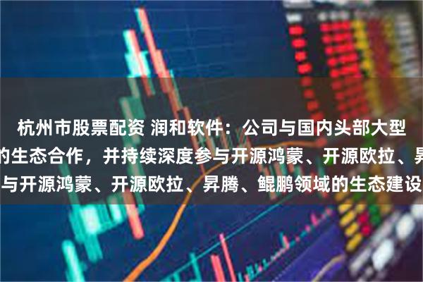 杭州市股票配资 润和软件：公司与国内头部大型通讯设备企业有全方位的生态合作，并持续深度参与开源鸿蒙、开源欧拉、昇腾、鲲鹏领域的生态建设