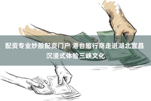 配资专业炒股配资门户 港台旅行商走进湖北宜昌 沉浸式体验三峡文化