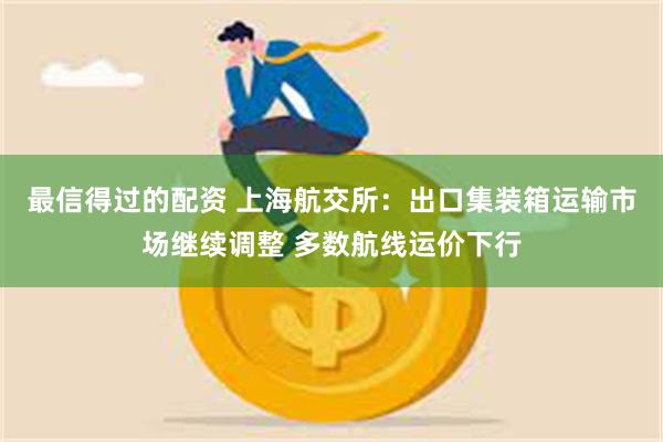 最信得过的配资 上海航交所：出口集装箱运输市场继续调整 多数航线运价下行