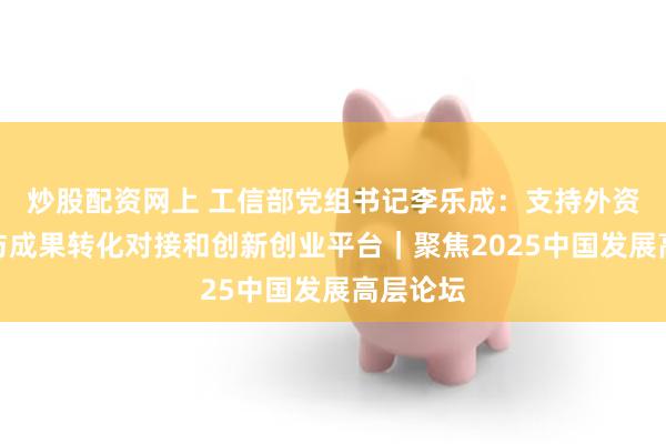 炒股配资网上 工信部党组书记李乐成：支持外资企业参与成果转化对接和创新创业平台｜聚焦2025中国发展高层论坛