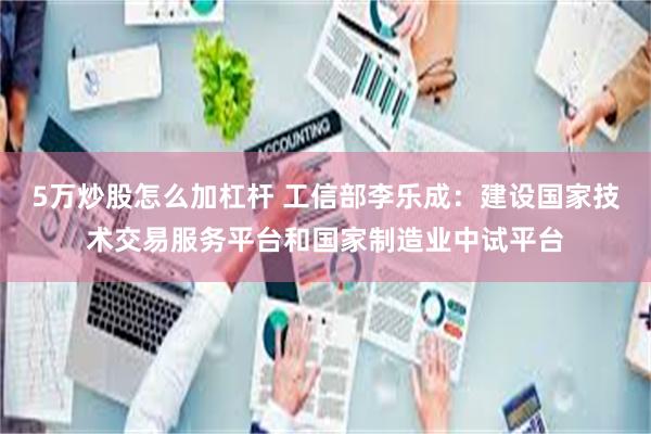 5万炒股怎么加杠杆 工信部李乐成：建设国家技术交易服务平台和国家制造业中试平台