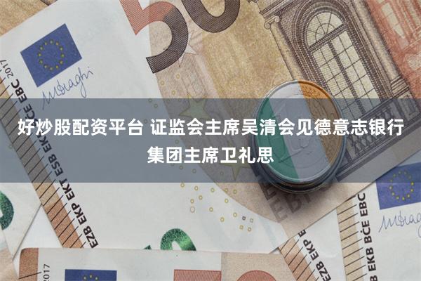 好炒股配资平台 证监会主席吴清会见德意志银行集团主席卫礼思