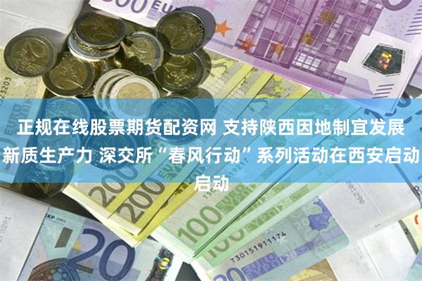 正规在线股票期货配资网 支持陕西因地制宜发展新质生产力 深交所“春风行动”系列活动在西安启动