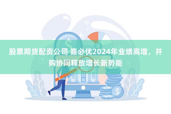 股票期货配资公司 嘉必优2024年业绩高增，并购协同释放增长新势能