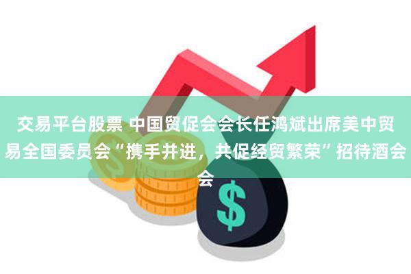 交易平台股票 中国贸促会会长任鸿斌出席美中贸易全国委员会“携手并进，共促经贸繁荣”招待酒会