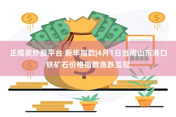 正规资炒股平台 新华指数|4月1日当周山东港口铁矿石价格指数涨跌互现