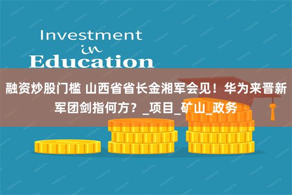 融资炒股门槛 山西省省长金湘军会见！华为来晋新军团剑指何方？_项目_矿山_政务