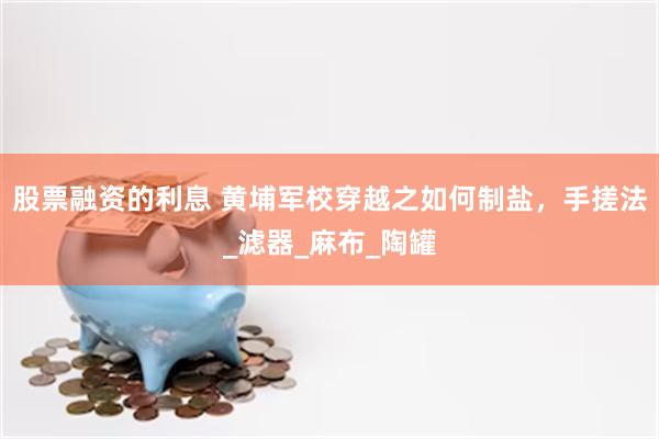 股票融资的利息 黄埔军校穿越之如何制盐，手搓法_滤器_麻布_陶罐
