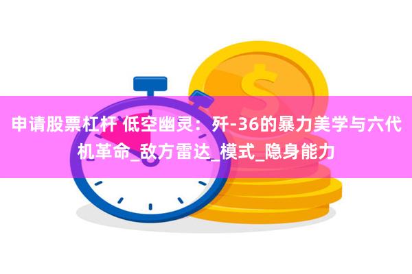 申请股票杠杆 低空幽灵：歼-36的暴力美学与六代机革命_敌方雷达_模式_隐身能力