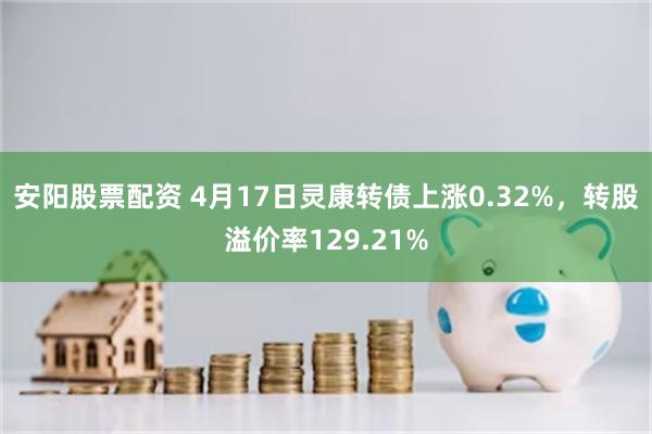 安阳股票配资 4月17日灵康转债上涨0.32%，转股溢价率129.21%