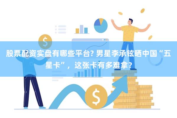 股票配资实盘有哪些平台? 男星李承铉晒中国“五星卡”，这张卡有多难拿？
