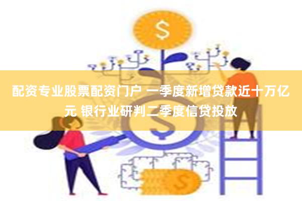 配资专业股票配资门户 一季度新增贷款近十万亿元 银行业研判二季度信贷投放