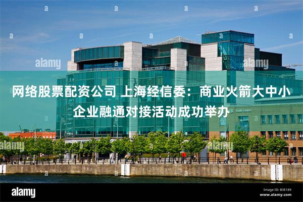 网络股票配资公司 上海经信委：商业火箭大中小企业融通对接活动成功举办