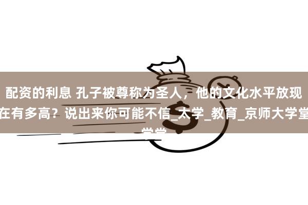 配资的利息 孔子被尊称为圣人，他的文化水平放现在有多高？说出来你可能不信_太学_教育_京师大学堂