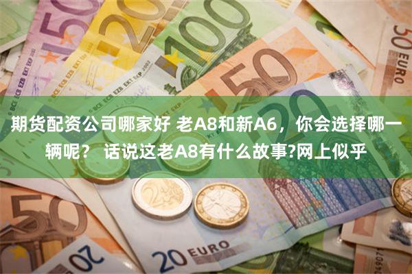 期货配资公司哪家好 老A8和新A6，你会选择哪一辆呢？ 话说这老A8有什么故事?网上似乎
