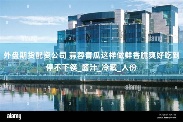 外盘期货配资公司 蒜蓉青瓜这样做鲜香脆爽好吃到停不下筷_酱汁_冷藏_人份