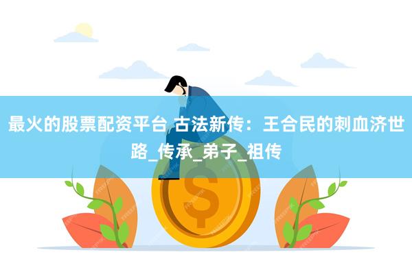 最火的股票配资平台 古法新传：王合民的刺血济世路_传承_弟子_祖传