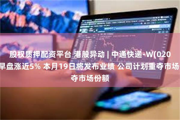 股权质押配资平台 港股异动 | 中通快递-W(02057)早盘涨近5% 本月19日将发布业绩 公司计划重夺市场份额