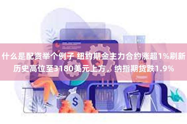 什么是配资举个例子 纽约期金主力合约涨超1%刷新历史高位至3180美元上方，纳指期货跌1.9%