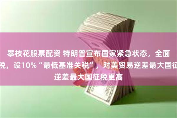 攀枝花股票配资 特朗普宣布国家紧急状态，全面征收关税，设10%“最低基准关税”，对美贸易逆差最大国征税更高