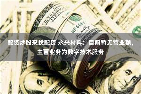 配资炒股来找配资 永兴材料：目前暂无营业额，主营业务为数字技术服务