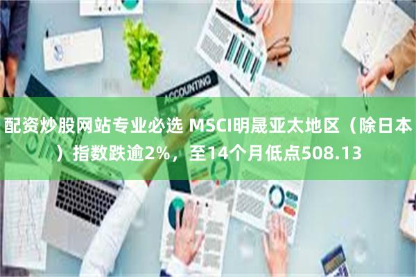 配资炒股网站专业必选 MSCI明晟亚太地区（除日本）指数跌逾2%，至14个月低点508.13