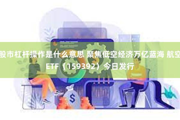 股市杠杆操作是什么意思 聚焦低空经济万亿蓝海 航空ETF（159392）今日发行