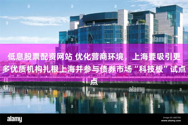 低息股票配资网站 优化营商环境，上海要吸引更多优质机构扎根上海并参与债券市场“科技板”试点