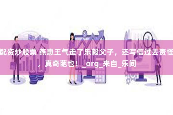 配资炒股票 燕惠王气走了乐毅父子，还写信过去责怪，真奇葩也！_org_来自_乐间