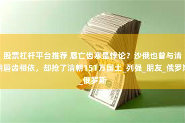 股票杠杆平台推荐 唇亡齿寒是悖论？沙俄也曾与清朝唇齿相依，却抢了清朝151万国土_列强_朋友_俄罗斯