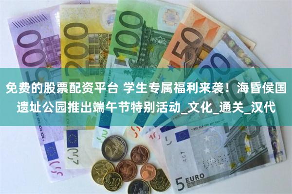 免费的股票配资平台 学生专属福利来袭！海昏侯国遗址公园推出端午节特别活动_文化_通关_汉代