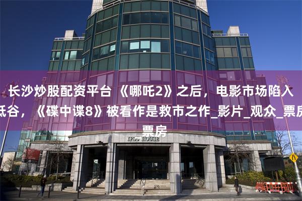 长沙炒股配资平台 《哪吒2》之后，电影市场陷入低谷，《碟中谍8》被看作是救市之作_影片_观众_票房