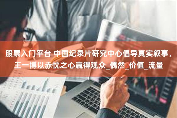 股票入门平台 中国纪录片研究中心倡导真实叙事，王一博以赤忱之心赢得观众_偶然_价值_流量