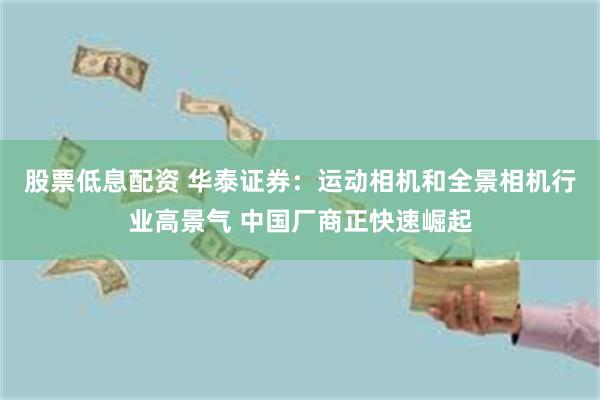 股票低息配资 华泰证券：运动相机和全景相机行业高景气 中国厂商正快速崛起