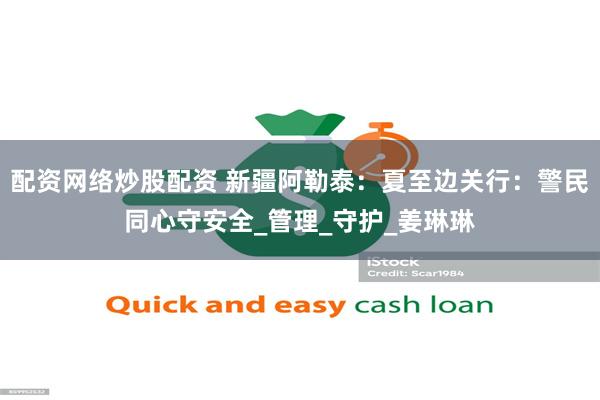 配资网络炒股配资 新疆阿勒泰：夏至边关行：警民同心守安全_管理_守护_姜琳琳