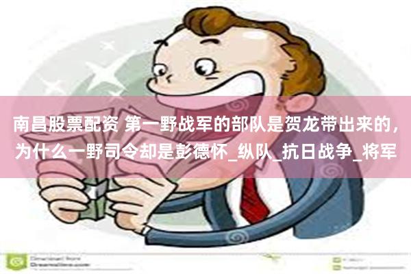南昌股票配资 第一野战军的部队是贺龙带出来的，为什么一野司令却是彭德怀_纵队_抗日战争_将军
